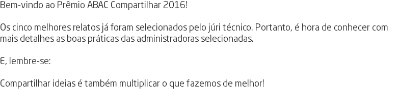 Bem-vindo ao Prêmio ABAC Compartilhar 2016! Os cinco melhores relatos já foram selecionados pelo júri técnico. Portanto, é hora de conhecer com mais detalhes as boas práticas das administradoras selecionadas. E, lembre-se: Compartilhar ideias é também multiplicar o que fazemos de melhor! 