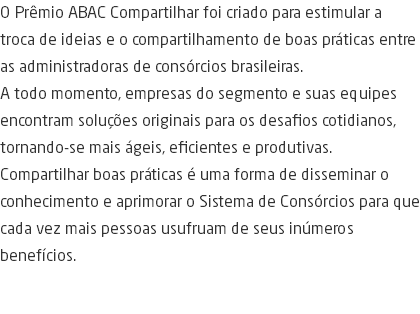 O Prêmio ABAC Compartilhar foi criado para estimular a troca de ideias e o compartilhamento de boas práticas entre as administradoras de consórcios brasileiras. A todo momento, empresas do segmento e suas equipes encontram soluções originais para os desafios cotidianos, tornando-se mais ágeis, eficientes e produtivas. Compartilhar boas práticas é uma forma de disseminar o conhecimento e aprimorar o Sistema de Consórcios para que cada vez mais pessoas usufruam de seus inúmeros benefícios. 