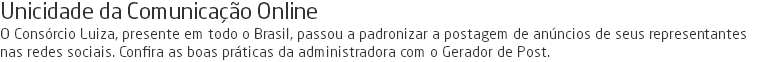 Unicidade da Comunicação Online O Consórcio Luiza, presente em todo o Brasil, passou a padronizar a postagem de anúncios de seus representantes nas redes sociais. Confira as boas práticas da administradora com o Gerador de Post.