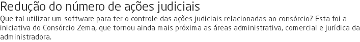 Redução do número de ações judiciais Que tal utilizar um software para ter o controle das ações judiciais relacionadas ao consórcio? Esta foi a iniciativa do Consórcio Zema, que tornou ainda mais próxima as áreas administrativa, comercial e jurídica da administradora.