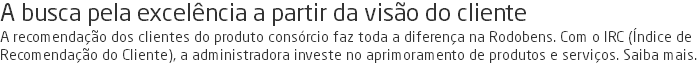 A busca pela excelência a partir da visão do cliente A recomendação dos clientes do produto consórcio faz toda a diferença na Rodobens. Com o IRC (Índice de Recomendação do Cliente), a administradora investe no aprimoramento de produtos e serviços. Saiba mais.